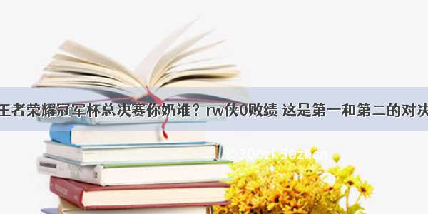 王者荣耀冠军杯总决赛你奶谁？rw侠0败绩 这是第一和第二的对决