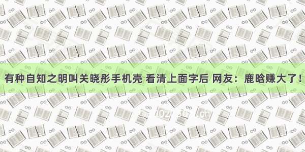 有种自知之明叫关晓彤手机壳 看清上面字后 网友：鹿晗赚大了！