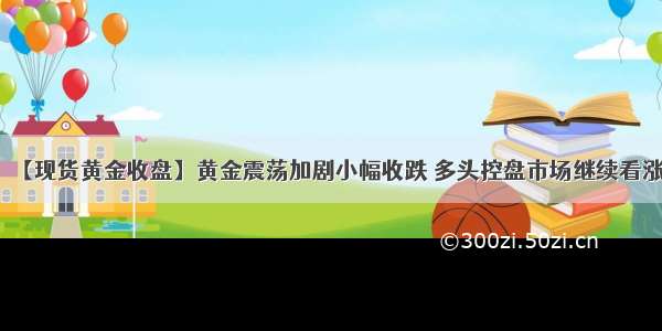 【现货黄金收盘】黄金震荡加剧小幅收跌 多头控盘市场继续看涨