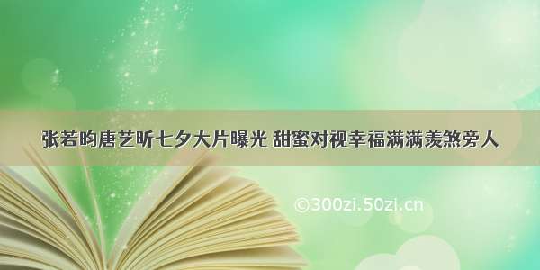 张若昀唐艺昕七夕大片曝光 甜蜜对视幸福满满羡煞旁人