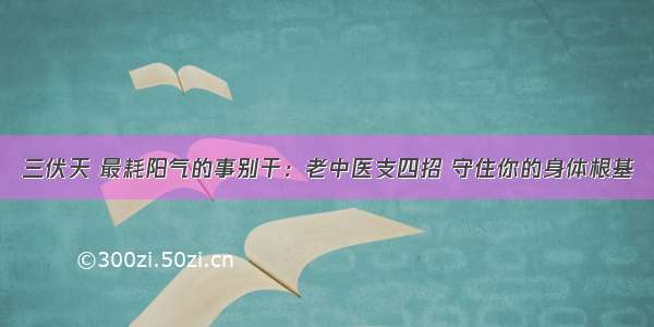 三伏天 最耗阳气的事别干：老中医支四招 守住你的身体根基