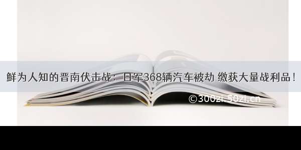 鲜为人知的晋南伏击战：日军368辆汽车被劫 缴获大量战利品！