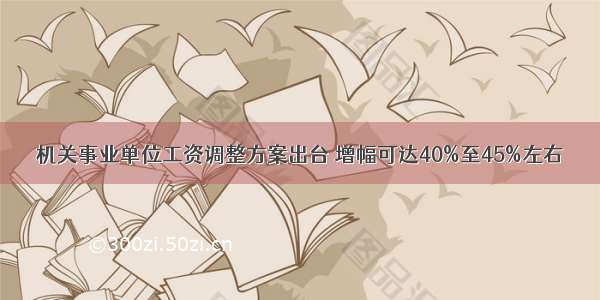 机关事业单位工资调整方案出台 增幅可达40%至45%左右