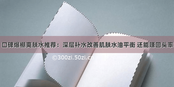 口碑爆棚爽肤水推荐：深层补水改善肌肤水油平衡 还能赚回头率