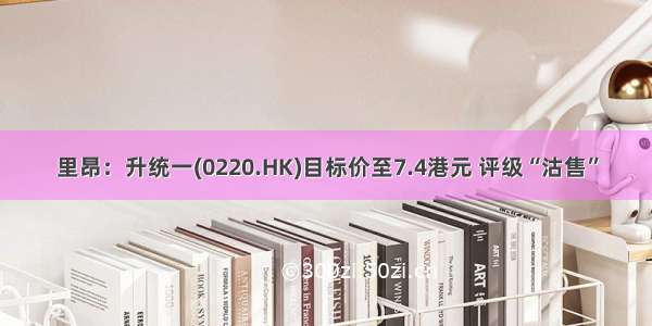 里昂：升统一(0220.HK)目标价至7.4港元 评级“沽售”