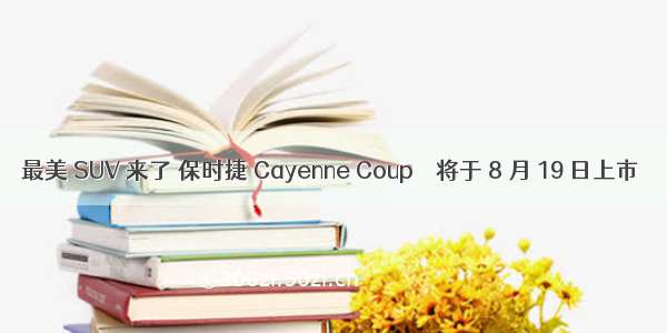 最美 SUV 来了 保时捷 Cayenne Coup é 将于 8 月 19 日上市