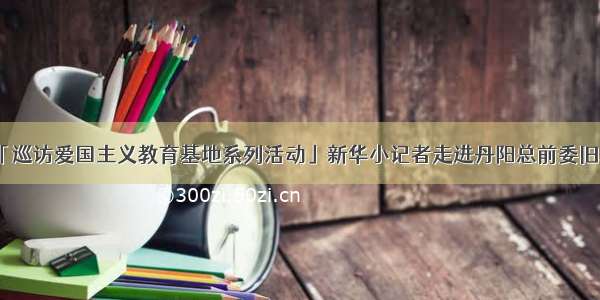 「巡访爱国主义教育基地系列活动」新华小记者走进丹阳总前委旧址