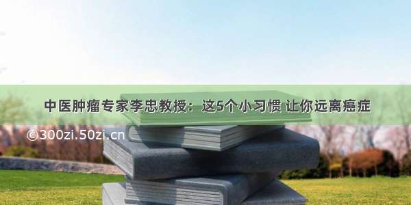 中医肿瘤专家李忠教授：这5个小习惯 让你远离癌症