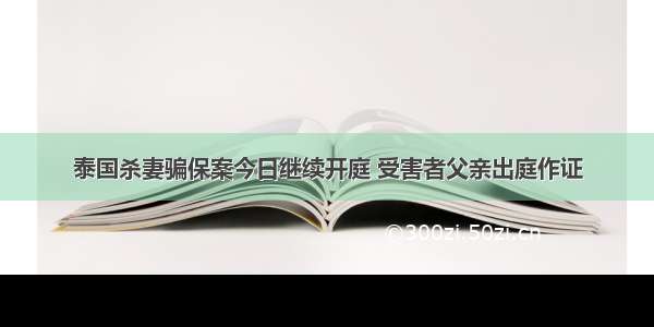 泰国杀妻骗保案今日继续开庭 受害者父亲出庭作证