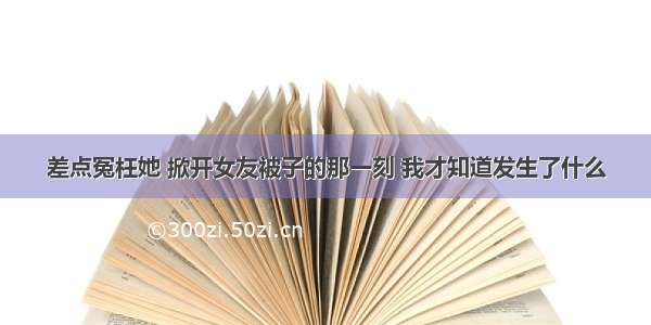 差点冤枉她 掀开女友被子的那一刻 我才知道发生了什么