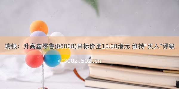 瑞银：升高鑫零售(06808)目标价至10.08港元 维持“买入”评级