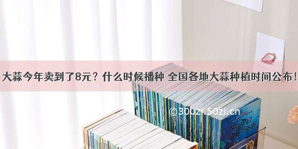 大蒜今年卖到了8元？什么时候播种 全国各地大蒜种植时间公布！