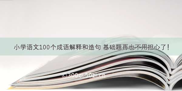 小学语文100个成语解释和造句 基础题再也不用担心了！