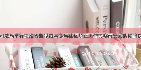 市司法局举行福建省监狱戒毒参与社区矫正工作警察南安大队揭牌仪式