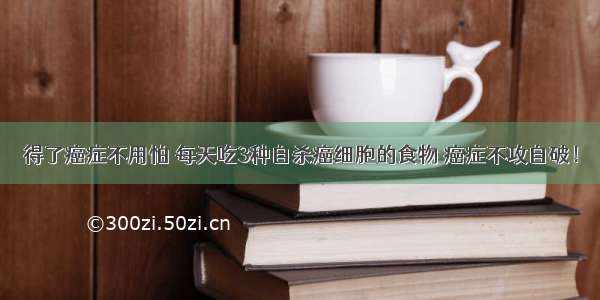 得了癌症不用怕 每天吃3种自杀癌细胞的食物 癌症不攻自破！