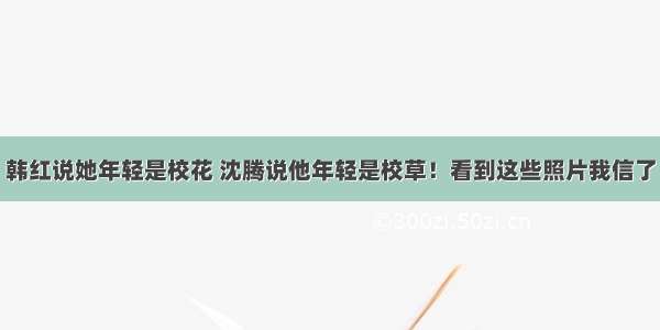 韩红说她年轻是校花 沈腾说他年轻是校草！看到这些照片我信了