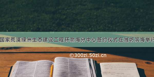 国家荒漠绿洲生态建设工程环渤海分中心签约仪式在潍坊滨海举行