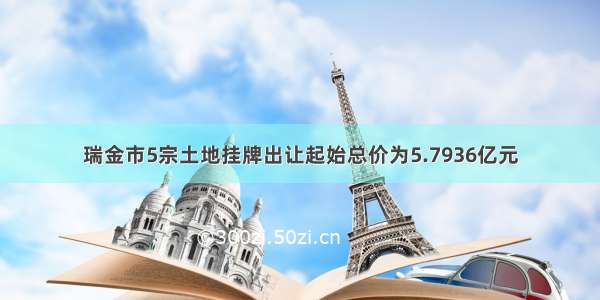 瑞金市5宗土地挂牌出让起始总价为5.7936亿元