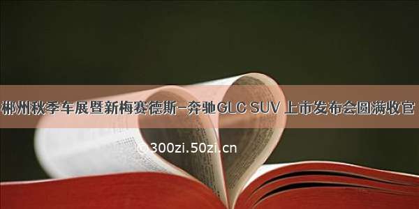 郴州秋季车展暨新梅赛德斯-奔驰GLC SUV 上市发布会圆满收官