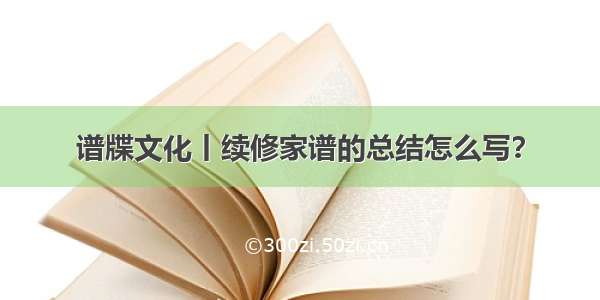 谱牒文化丨续修家谱的总结怎么写？