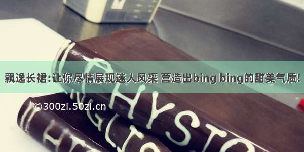 飘逸长裙:让你尽情展现迷人风采 营造出bing bing的甜美气质!