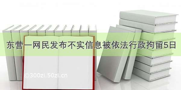 东营一网民发布不实信息被依法行政拘留5日