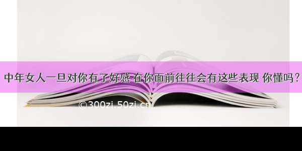 中年女人一旦对你有了好感 在你面前往往会有这些表现 你懂吗？