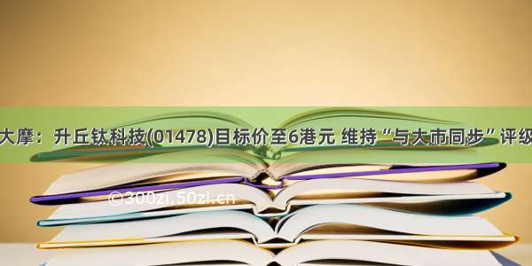 大摩：升丘钛科技(01478)目标价至6港元 维持“与大市同步”评级