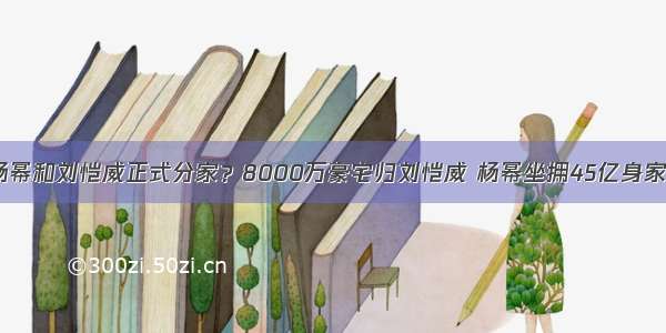 杨幂和刘恺威正式分家？8000万豪宅归刘恺威 杨幂坐拥45亿身家？