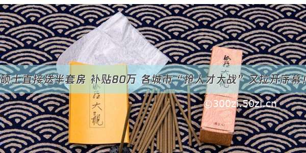 硕士直接送半套房 补贴80万 各城市“抢人才大战”又拉开序幕！