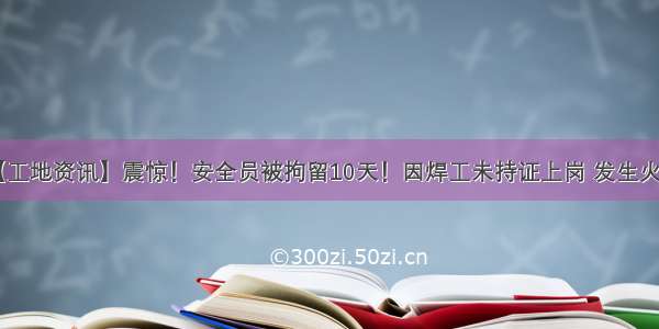 【工地资讯】震惊！安全员被拘留10天！因焊工未持证上岗 发生火灾！