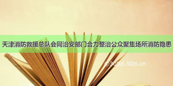 天津消防救援总队会同治安部门合力整治公众聚集场所消防隐患