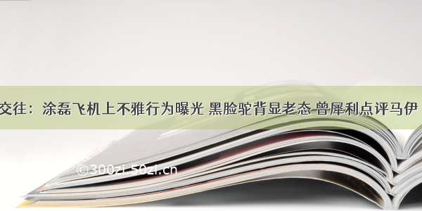 两性交往：涂磊飞机上不雅行为曝光 黑脸驼背显老态 曾犀利点评马伊琍婚姻