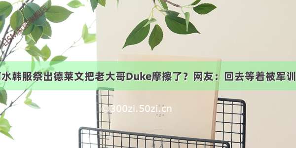 阿水韩服祭出德莱文把老大哥Duke摩擦了？网友：回去等着被军训吧