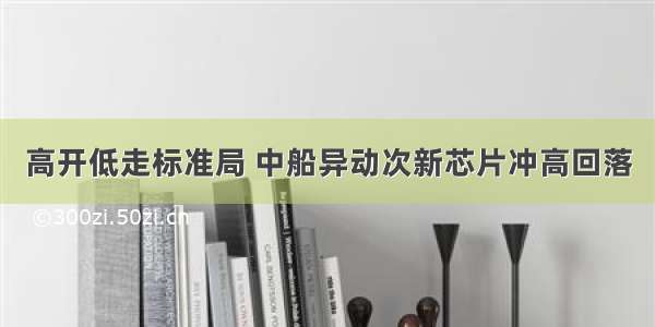 高开低走标准局 中船异动次新芯片冲高回落