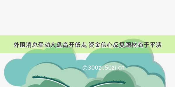 外围消息牵动大盘高开低走 资金信心反复题材趋于平淡