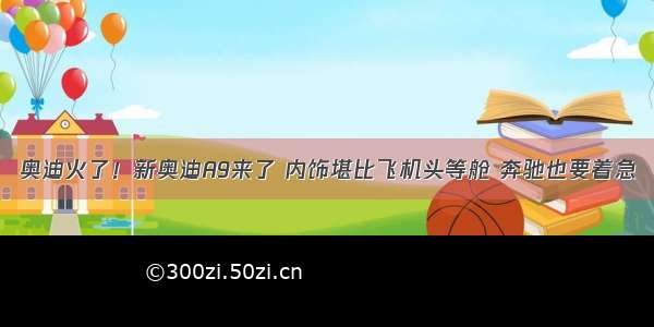 奥迪火了！新奥迪A9来了 内饰堪比飞机头等舱 奔驰也要着急