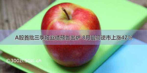 A股首批三季报业绩预告出炉 8月最高逆市上涨42%