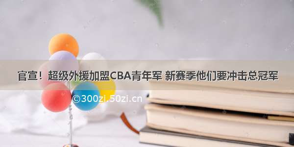 官宣！超级外援加盟CBA青年军 新赛季他们要冲击总冠军