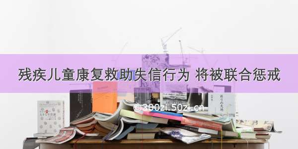 残疾儿童康复救助失信行为 将被联合惩戒