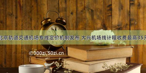 北京轨道交通机场专线定价机制发布 大兴机场线计程收费最高35元