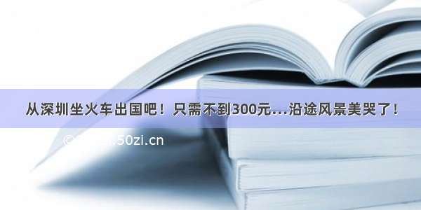 从深圳坐火车出国吧！只需不到300元…沿途风景美哭了！