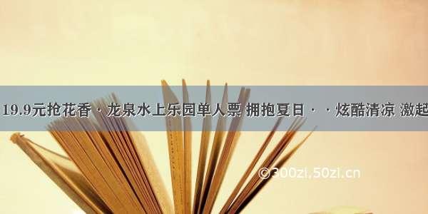 【只卖两天】19.9元抢花香·龙泉水上乐园单人票 拥抱夏日··炫酷清凉 激起最欢乐的水！！