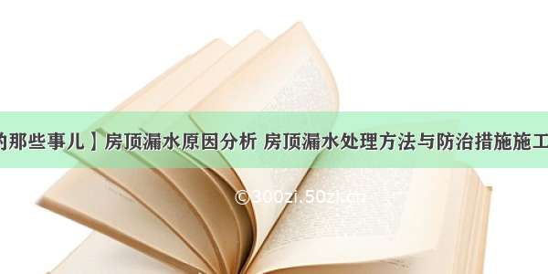 【屋顶的那些事儿】房顶漏水原因分析 房顶漏水处理方法与防治措施施工工艺讲解