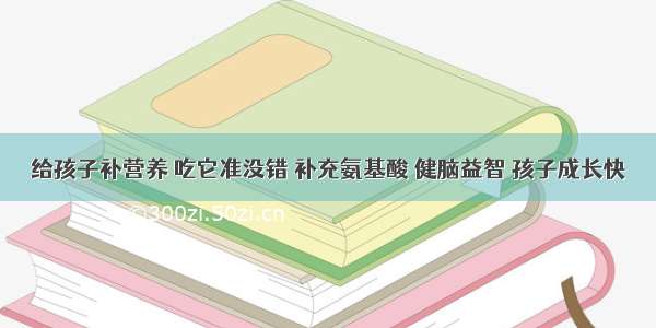 给孩子补营养 吃它准没错 补充氨基酸 健脑益智 孩子成长快