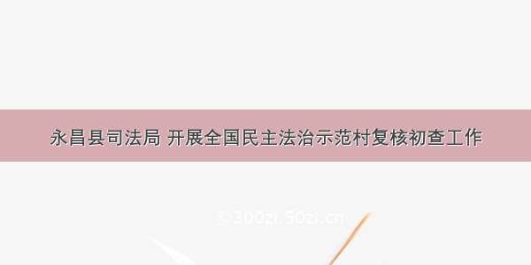 永昌县司法局 开展全国民主法治示范村复核初查工作