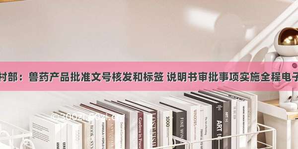 农业农村部：兽药产品批准文号核发和标签 说明书审批事项实施全程电子化办公