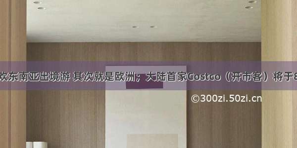 中国人最喜欢东南亚出境游 其次就是欧洲；大陆首家Costco（开市客）将于8月27日落户