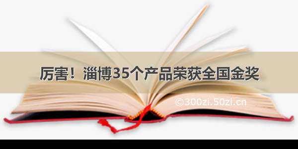 厉害！淄博35个产品荣获全国金奖