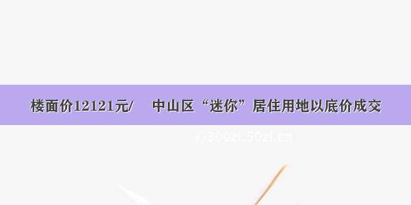 楼面价12121元/㎡ 中山区“迷你”居住用地以底价成交